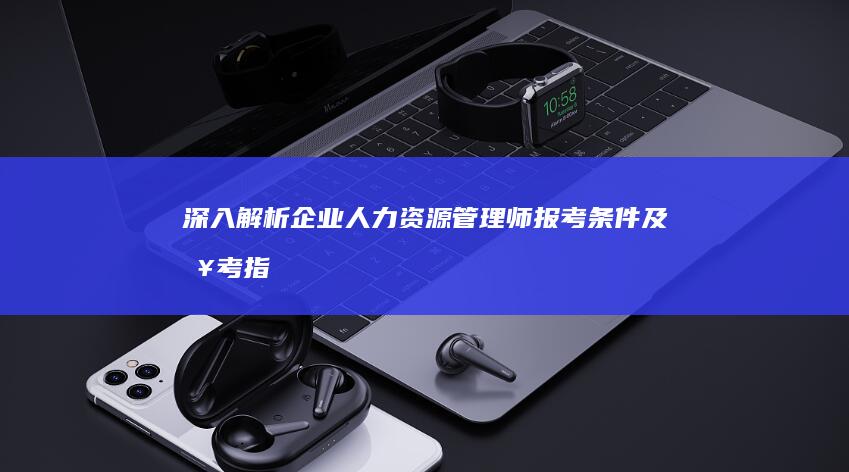 深入解析：企业人力资源管理师报考条件及报考指南